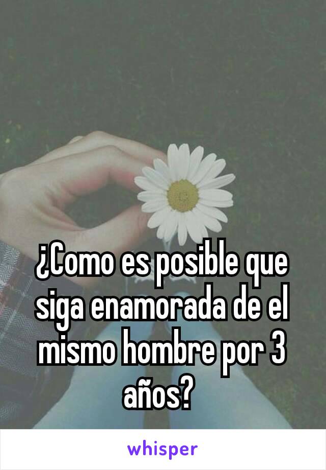 ¿Como es posible que siga enamorada de el mismo hombre por 3 años? 