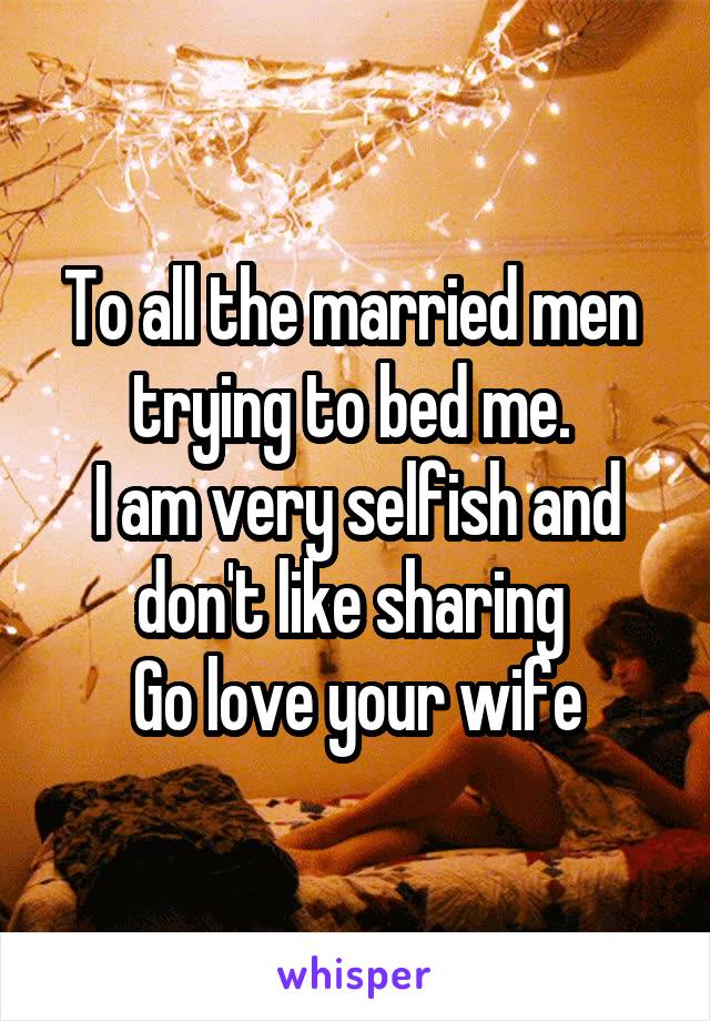 To all the married men  trying to bed me. 
I am very selfish and don't like sharing 
Go love your wife