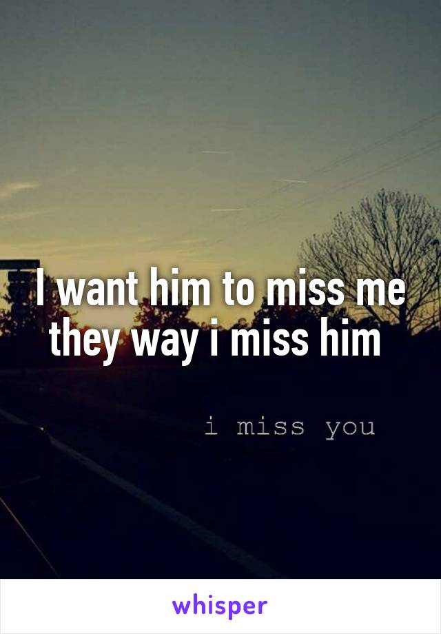 I want him to miss me they way i miss him 