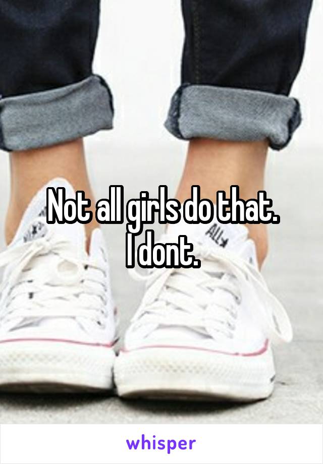 Not all girls do that.
I dont.