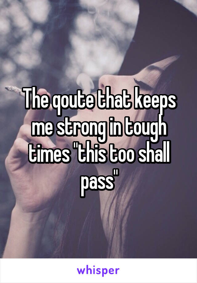 The qoute that keeps me strong in tough times "this too shall pass"