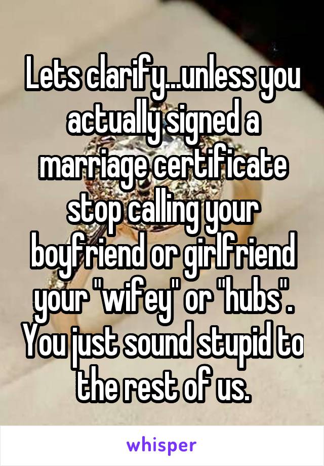 Lets clarify...unless you actually signed a marriage certificate stop calling your boyfriend or girlfriend your "wifey" or "hubs". You just sound stupid to the rest of us.