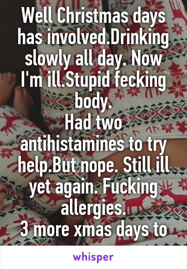 Well Christmas days has involved.Drinking slowly all day. Now I'm ill.Stupid fecking body.
Had two antihistamines to try help.But nope. Still ill yet again. Fucking allergies.
3 more xmas days to go