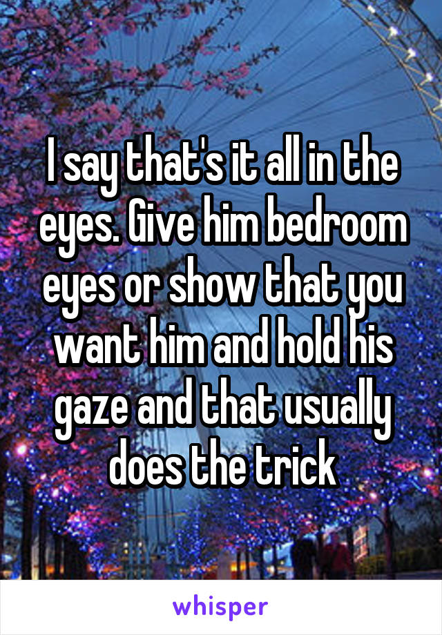 I say that's it all in the eyes. Give him bedroom eyes or show that you want him and hold his gaze and that usually does the trick