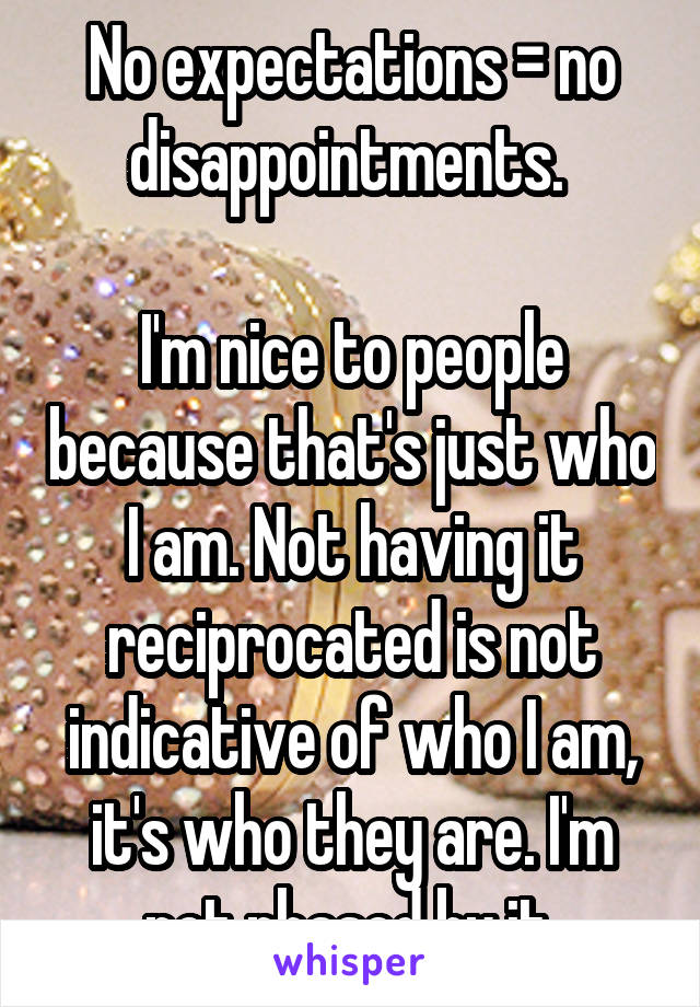 No expectations = no disappointments. 

I'm nice to people because that's just who I am. Not having it reciprocated is not indicative of who I am, it's who they are. I'm not phased by it.