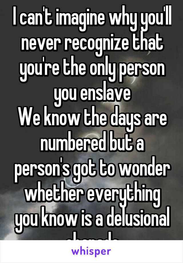 I can't imagine why you'll never recognize that you're the only person you enslave
We know the days are numbered but a person's got to wonder whether everything you know is a delusional charade