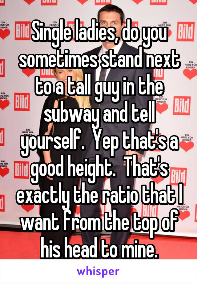 Single ladies, do you sometimes stand next to a tall guy in the subway and tell yourself.  Yep that's a good height.  That's exactly the ratio that I want from the top of his head to mine.