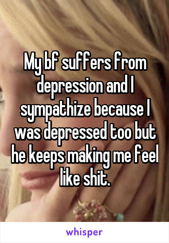 My bf suffers from depression and I sympathize because I was depressed too but he keeps making me feel like shit.