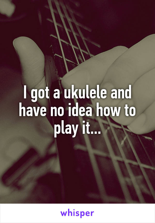 I got a ukulele and have no idea how to play it...