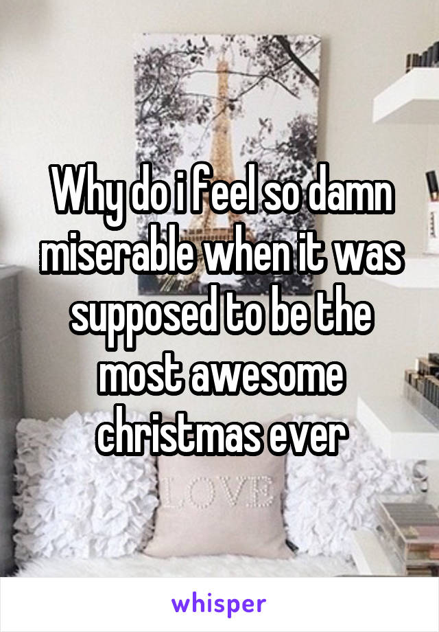 Why do i feel so damn miserable when it was supposed to be the most awesome christmas ever