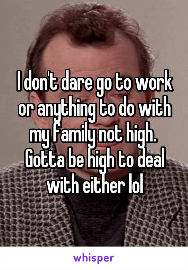 I don't dare go to work or anything to do with my family not high. 
Gotta be high to deal with either lol