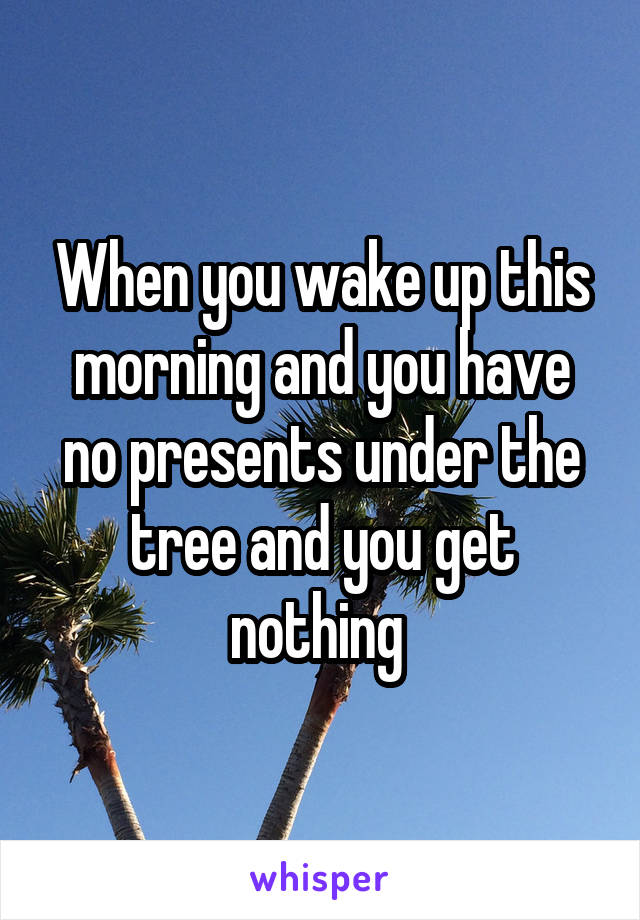 When you wake up this morning and you have no presents under the tree and you get nothing 