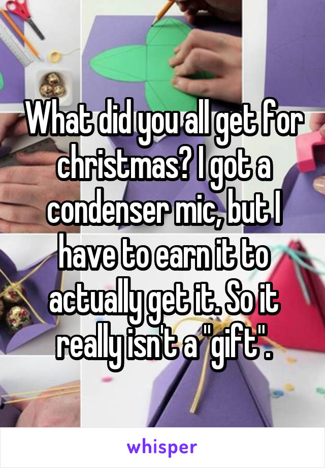 What did you all get for christmas? I got a condenser mic, but I have to earn it to actually get it. So it really isn't a "gift".