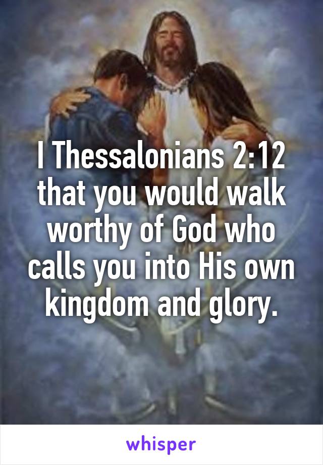 I Thessalonians 2:12
that you would walk worthy of God who calls you into His own kingdom and glory.