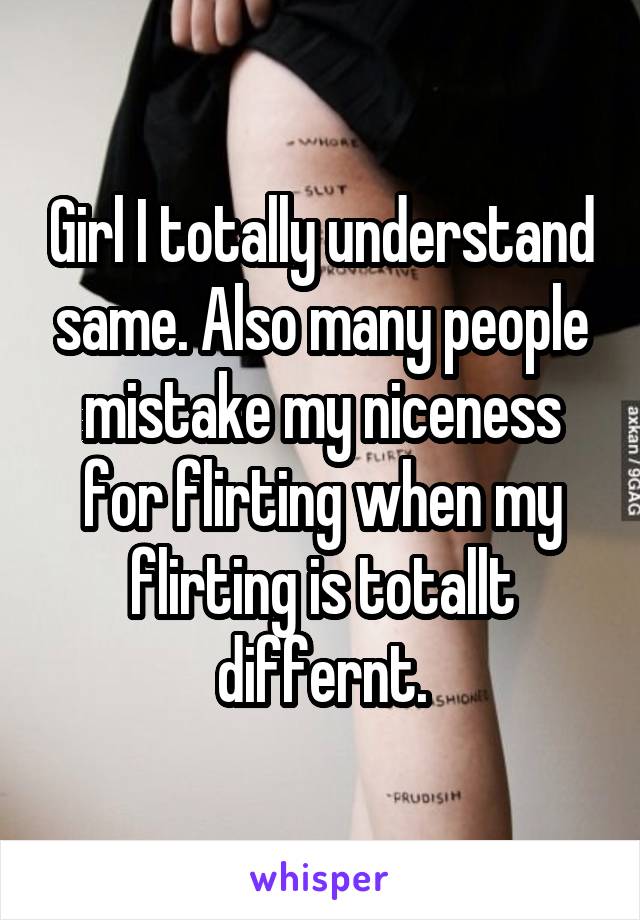 Girl I totally understand same. Also many people mistake my niceness for flirting when my flirting is totallt differnt.