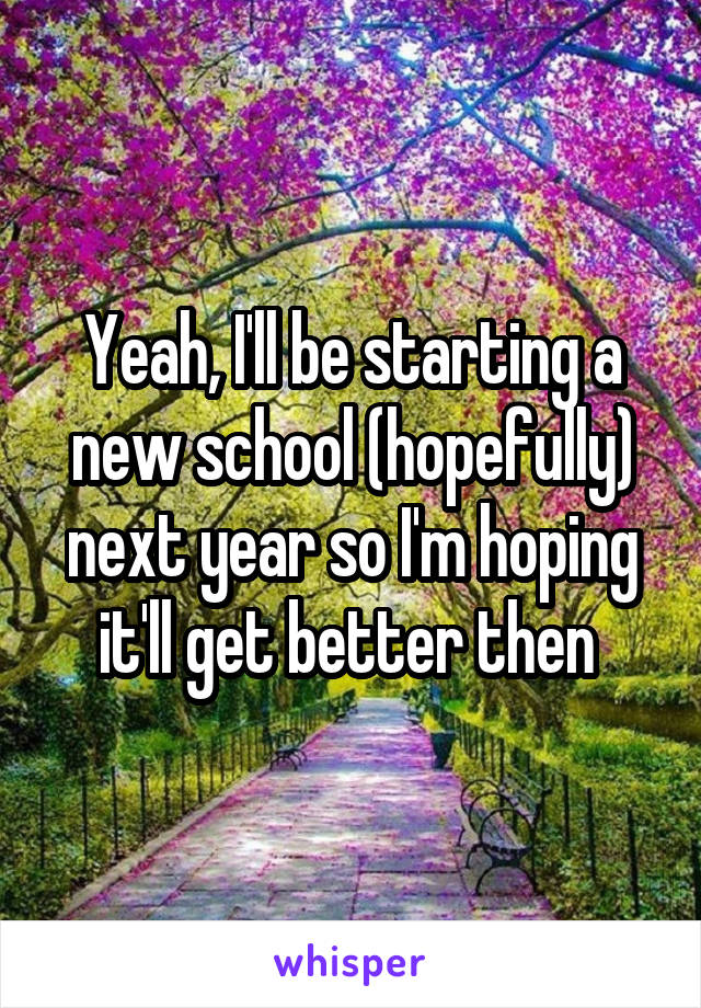 Yeah, I'll be starting a new school (hopefully) next year so I'm hoping it'll get better then 