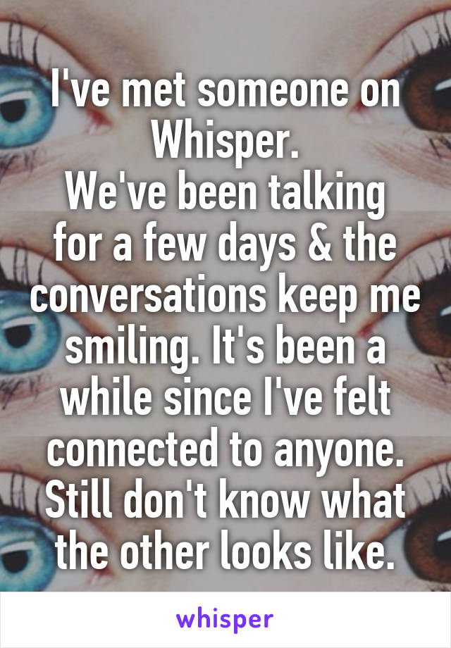 I've met someone on Whisper.
We've been talking for a few days & the conversations keep me smiling. It's been a while since I've felt connected to anyone.
Still don't know what the other looks like.