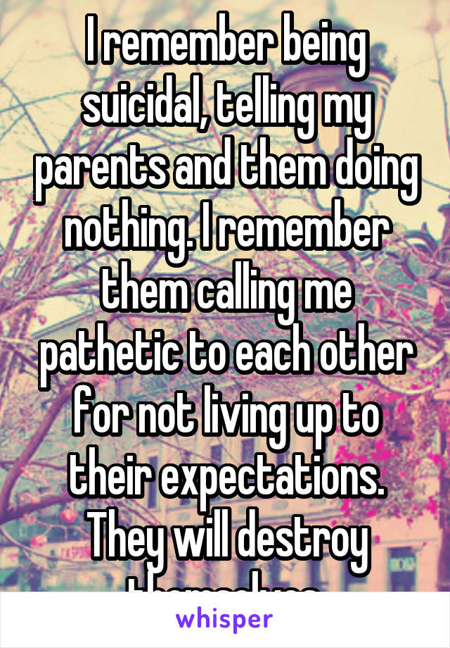 I remember being suicidal, telling my parents and them doing nothing. I remember them calling me pathetic to each other for not living up to their expectations. They will destroy themselves.