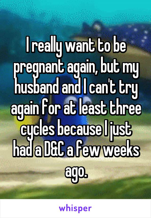 I really want to be pregnant again, but my husband and I can't try again for at least three cycles because I just had a D&C a few weeks ago.