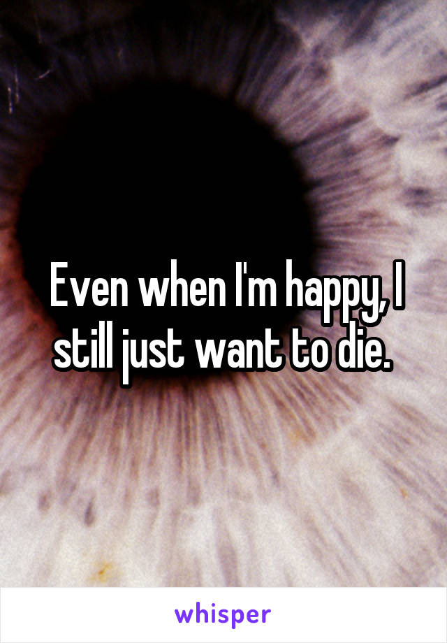 Even when I'm happy, I still just want to die. 