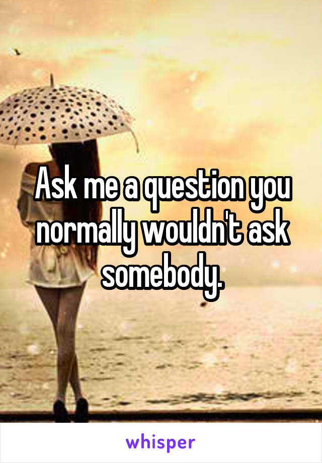 Ask me a question you normally wouldn't ask somebody.