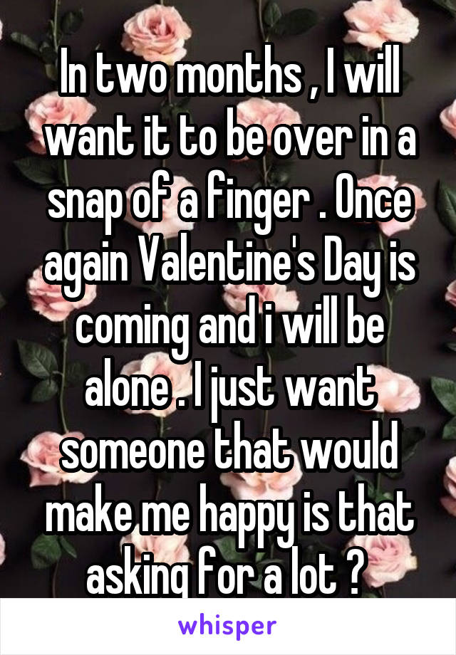 In two months , I will want it to be over in a snap of a finger . Once again Valentine's Day is coming and i will be alone . I just want someone that would make me happy is that asking for a lot ? 