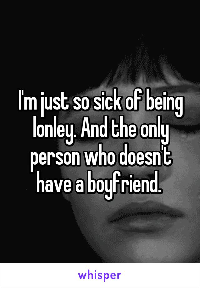 I'm just so sick of being lonley. And the only person who doesn't have a boyfriend. 