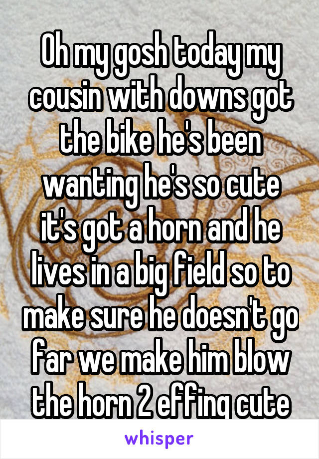 Oh my gosh today my cousin with downs got the bike he's been wanting he's so cute it's got a horn and he lives in a big field so to make sure he doesn't go far we make him blow the horn 2 effing cute