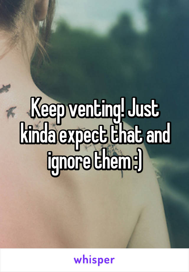 Keep venting! Just kinda expect that and ignore them :)