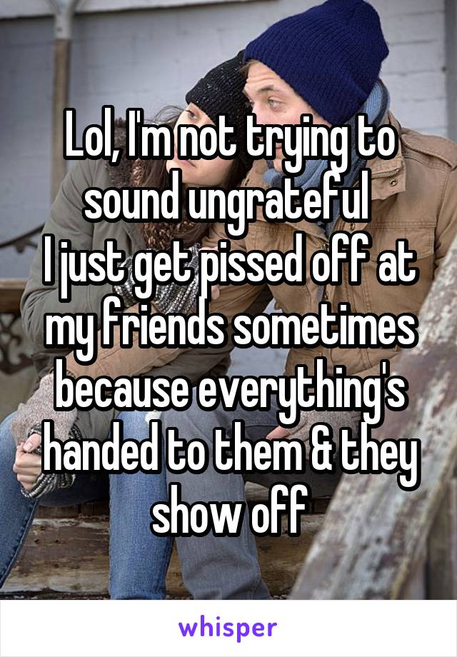 Lol, I'm not trying to sound ungrateful 
I just get pissed off at my friends sometimes because everything's handed to them & they show off