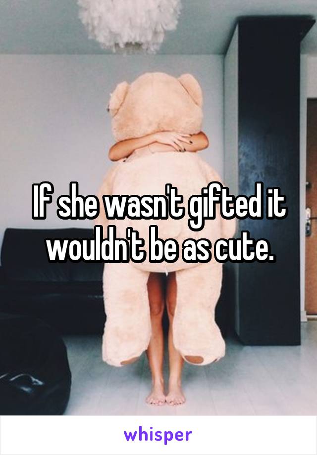 If she wasn't gifted it wouldn't be as cute.