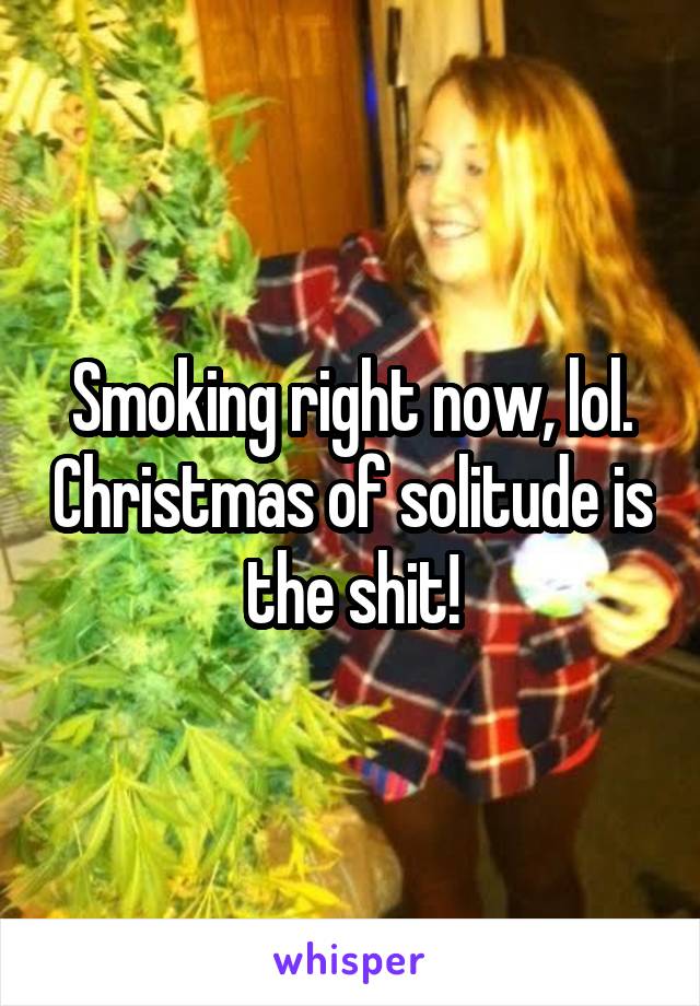 Smoking right now, lol. Christmas of solitude is the shit!