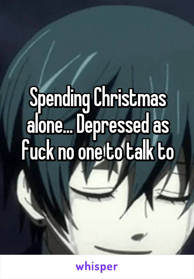 Spending Christmas alone... Depressed as fuck no one to talk to
