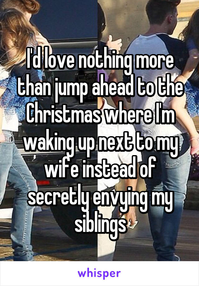 I'd love nothing more than jump ahead to the Christmas where I'm waking up next to my wife instead of secretly envying my siblings