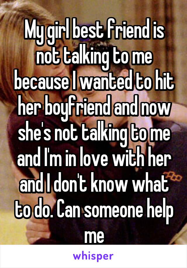 My girl best friend is not talking to me because I wanted to hit her boyfriend and now she's not talking to me and I'm in love with her and I don't know what to do. Can someone help me