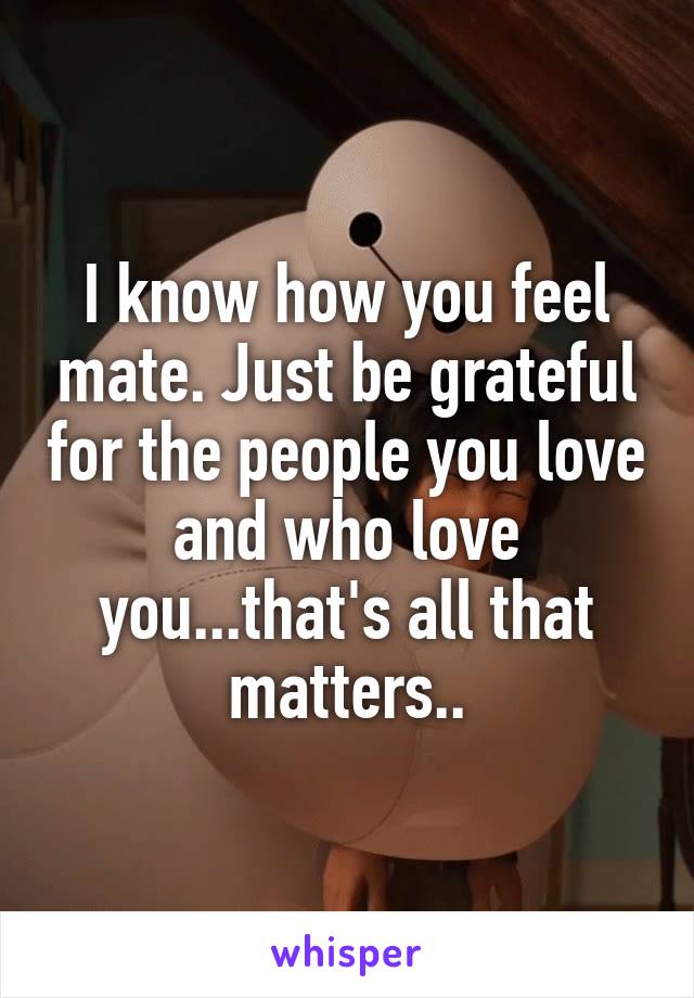 I know how you feel mate. Just be grateful for the people you love and who love you...that's all that matters..