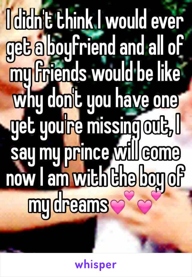 I didn't think I would ever get a boyfriend and all of my friends would be like why don't you have one yet you're missing out, I say my prince will come now I am with the boy of my dreams💕💕
