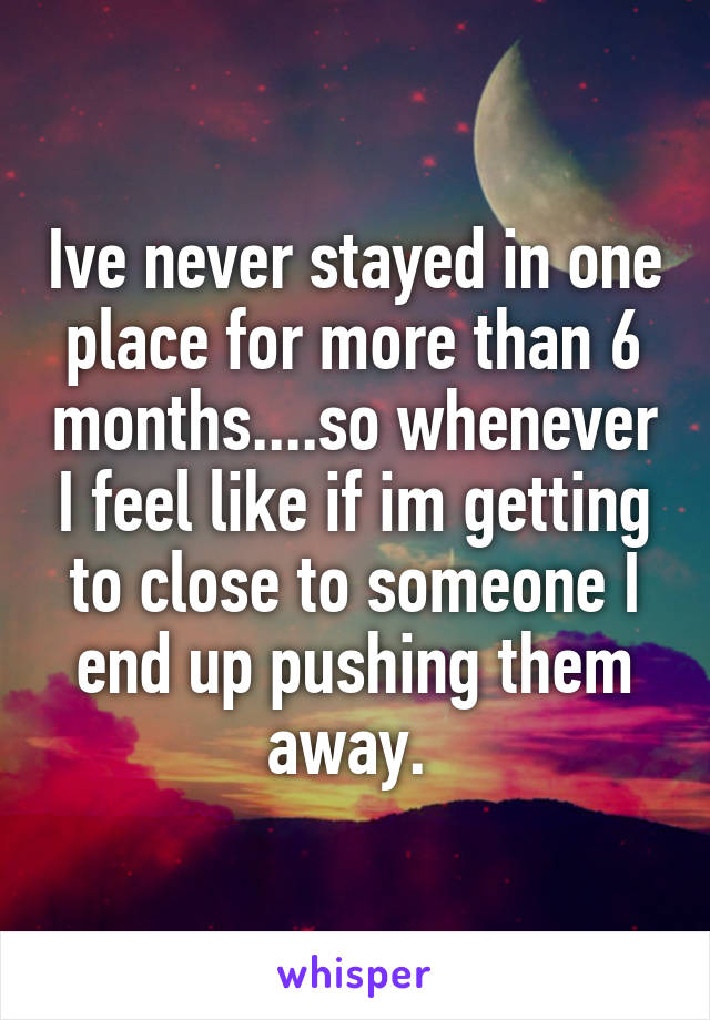 Ive never stayed in one place for more than 6 months....so whenever I feel like if im getting to close to someone I end up pushing them away. 