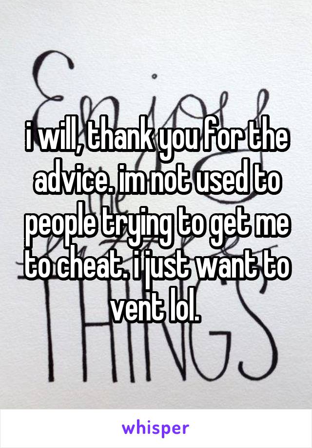 i will, thank you for the advice. im not used to people trying to get me to cheat. i just want to vent lol. 