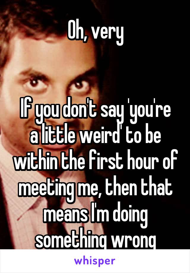 Oh, very


If you don't say 'you're a little weird' to be within the first hour of meeting me, then that means I'm doing something wrong