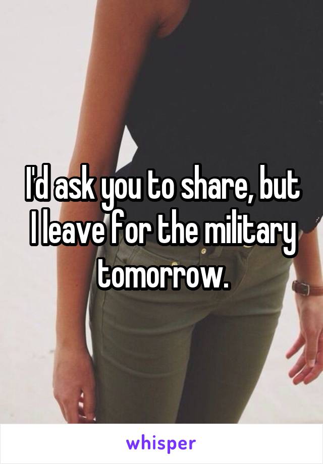 I'd ask you to share, but I leave for the military tomorrow.