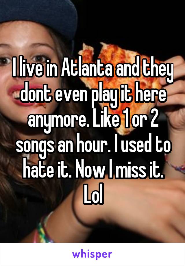 I live in Atlanta and they dont even play it here anymore. Like 1 or 2 songs an hour. I used to hate it. Now I miss it. Lol