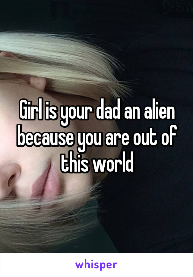 Girl is your dad an alien because you are out of this world