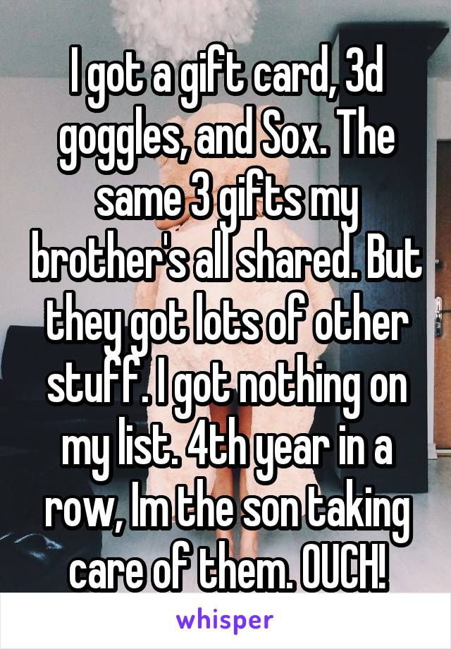 I got a gift card, 3d goggles, and Sox. The same 3 gifts my brother's all shared. But they got lots of other stuff. I got nothing on my list. 4th year in a row, Im the son taking care of them. OUCH!