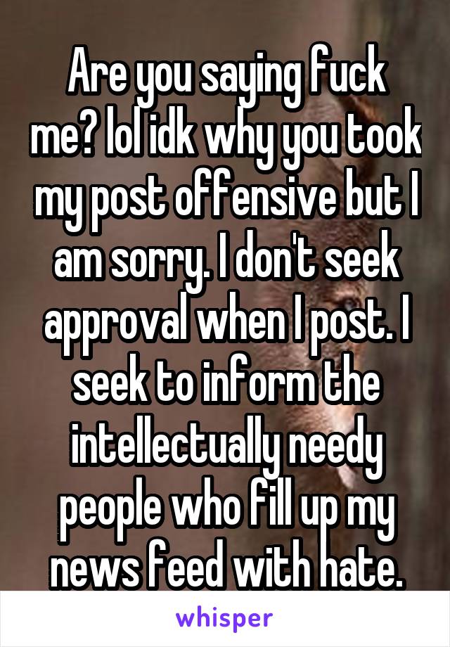 Are you saying fuck me? lol idk why you took my post offensive but I am sorry. I don't seek approval when I post. I seek to inform the intellectually needy people who fill up my news feed with hate.