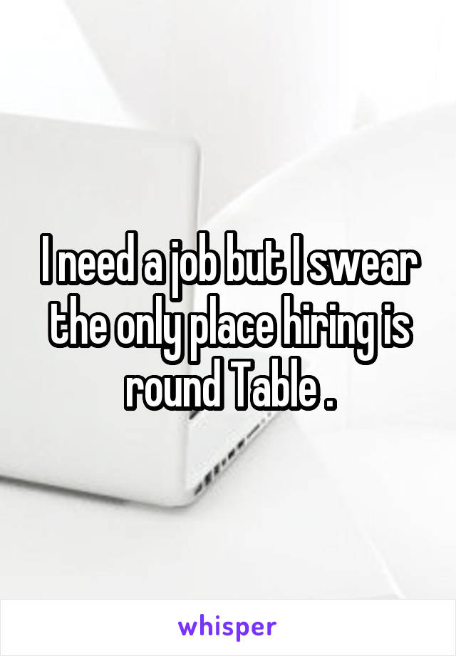 I need a job but I swear the only place hiring is round Table .