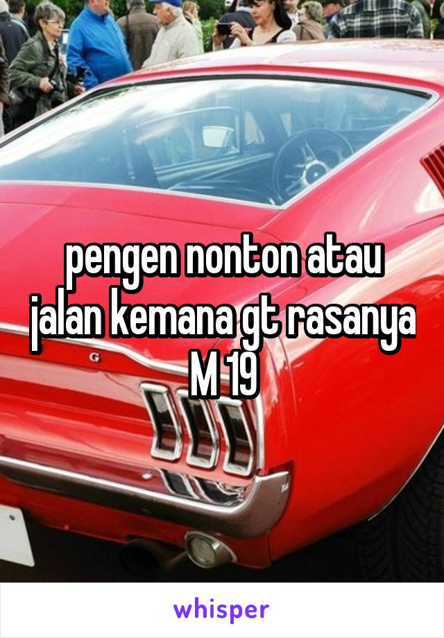 pengen nonton atau jalan kemana gt rasanya
M 19