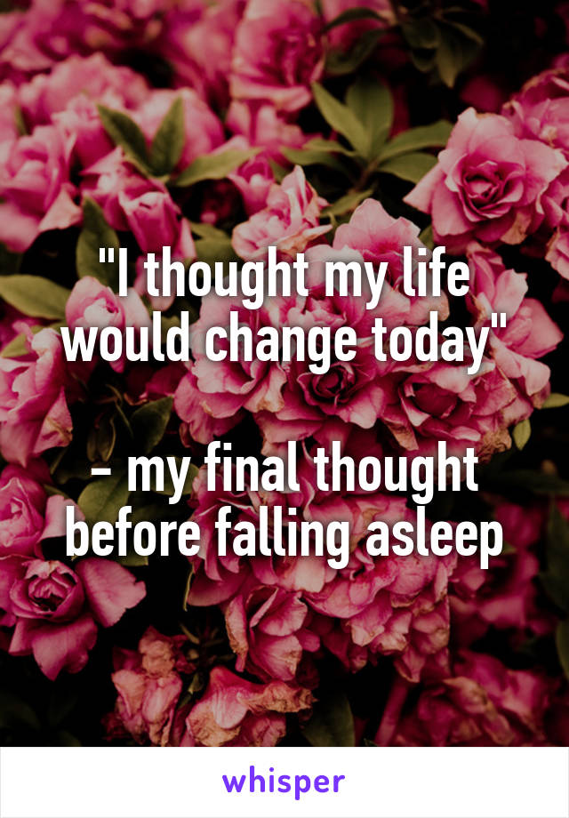 "I thought my life would change today"

- my final thought before falling asleep