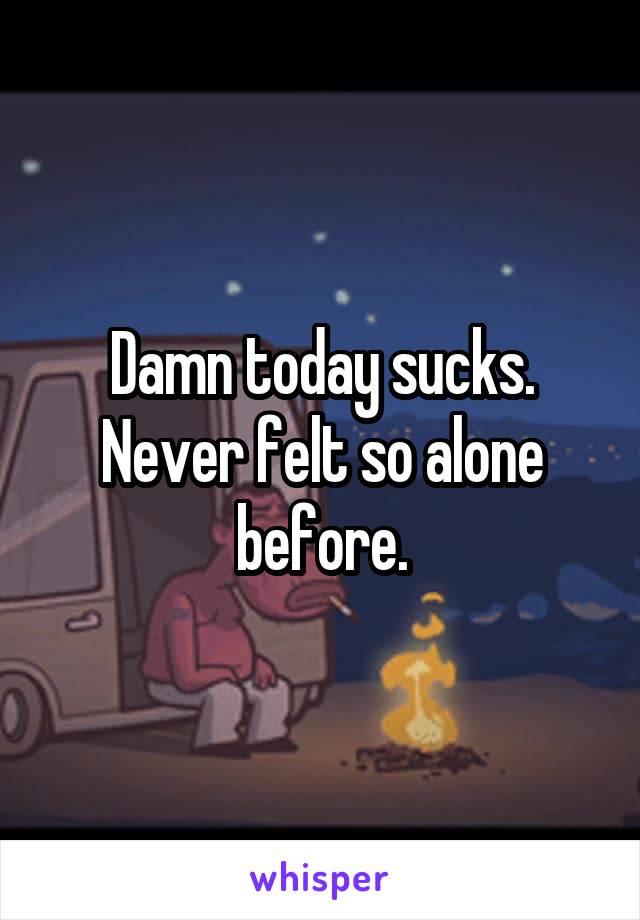 Damn today sucks. Never felt so alone before.