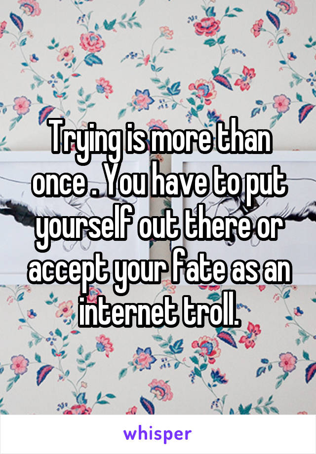 Trying is more than once . You have to put yourself out there or accept your fate as an internet troll.